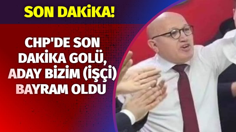 CHP’DE SON DAKİKA GOLÜ, ADAY BİZİM (İŞÇİ) BAYRAM OLDU